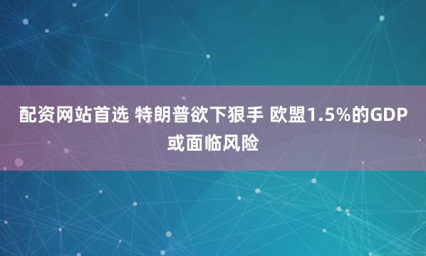 配资网站首选 特朗普欲下狠手 欧盟1.5%的GDP或面临风险