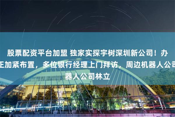 股票配资平台加盟 独家实探宇树深圳新公司！办公室正加紧布置，多位银行经理上门拜访，周边机器人公司林立