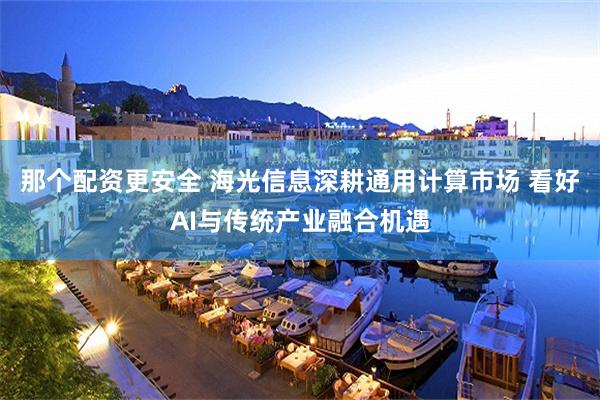 那个配资更安全 海光信息深耕通用计算市场 看好AI与传统产业融合机遇