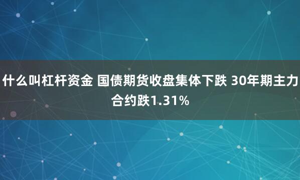 什么叫杠杆资金 国债期货收盘集体下跌 30年期主力合约跌1.31%