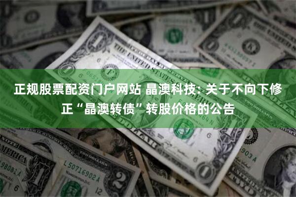 正规股票配资门户网站 晶澳科技: 关于不向下修正“晶澳转债”转股价格的公告