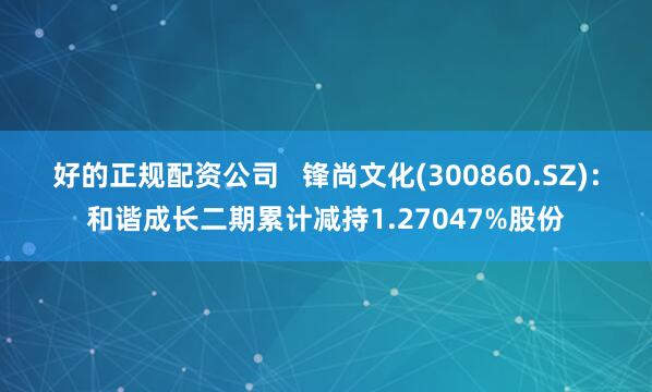 好的正规配资公司   锋尚文化(300860.SZ)：和谐成长二期累计减持1.27047%股份