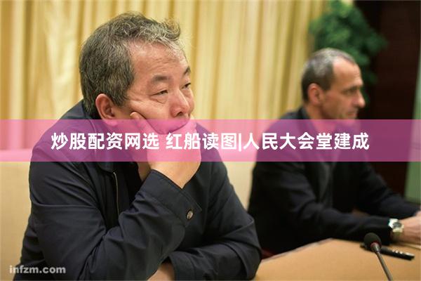 炒股配资网选 红船读图|人民大会堂建成