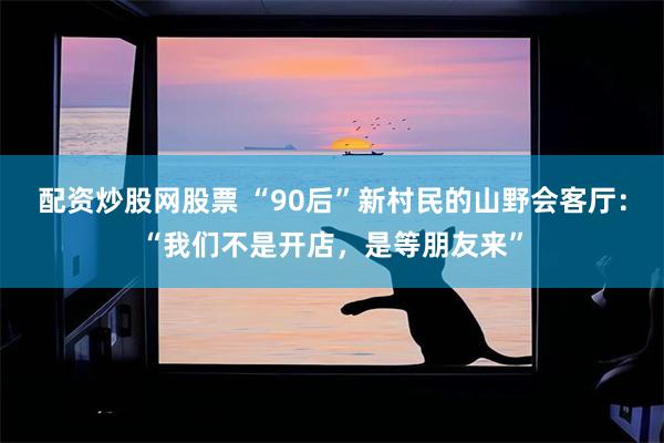 配资炒股网股票 “90后”新村民的山野会客厅：“我们不是开店，是等朋友来”